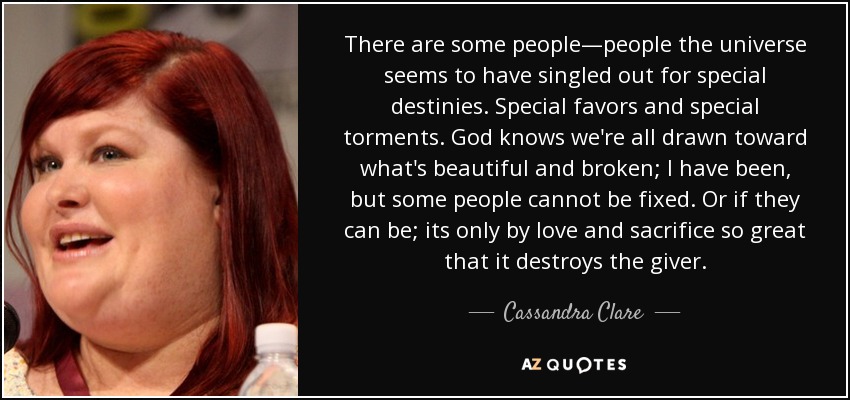 There are some people—people the universe seems to have singled out for special destinies. Special favors and special torments. God knows we're all drawn toward what's beautiful and broken; I have been, but some people cannot be fixed. Or if they can be; its only by love and sacrifice so great that it destroys the giver. - Cassandra Clare