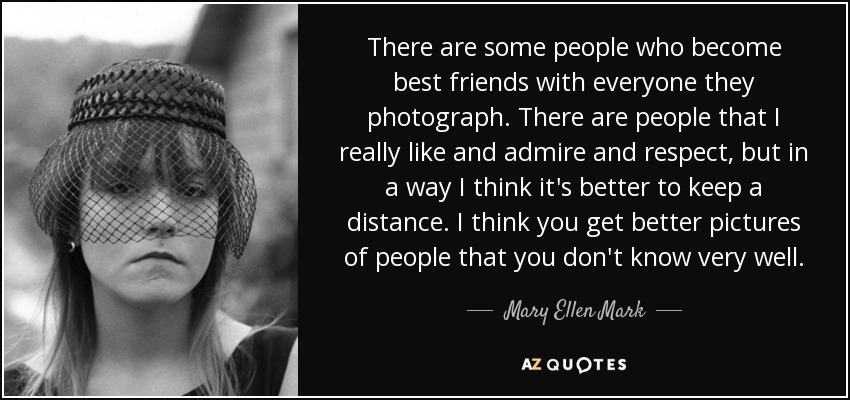 There are some people who become best friends with everyone they photograph. There are people that I really like and admire and respect, but in a way I think it's better to keep a distance. I think you get better pictures of people that you don't know very well. - Mary Ellen Mark