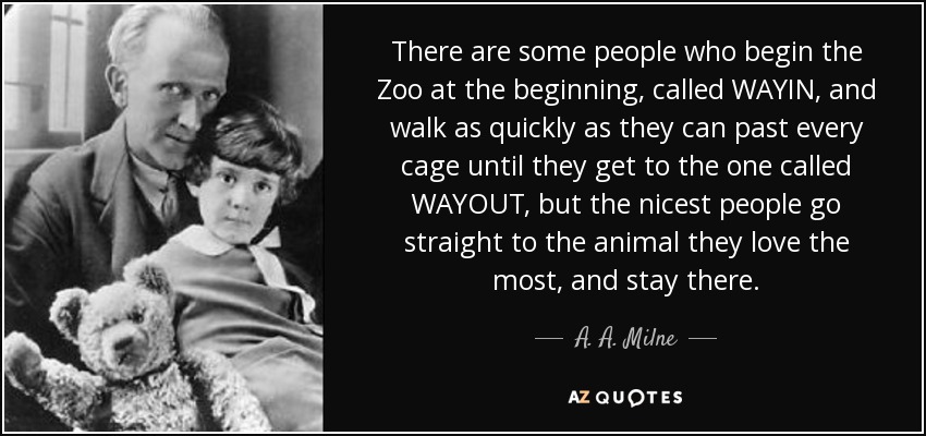 There are some people who begin the Zoo at the beginning, called WAYIN, and walk as quickly as they can past every cage until they get to the one called WAYOUT, but the nicest people go straight to the animal they love the most, and stay there. - A. A. Milne