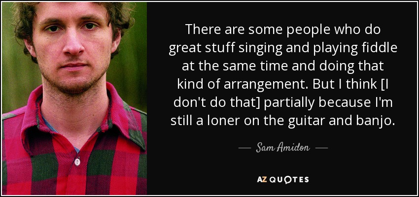 There are some people who do great stuff singing and playing fiddle at the same time and doing that kind of arrangement. But I think [I don't do that] partially because I'm still a loner on the guitar and banjo. - Sam Amidon