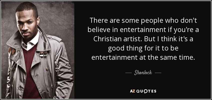 There are some people who don't believe in entertainment if you're a Christian artist. But I think it's a good thing for it to be entertainment at the same time. - Shonlock