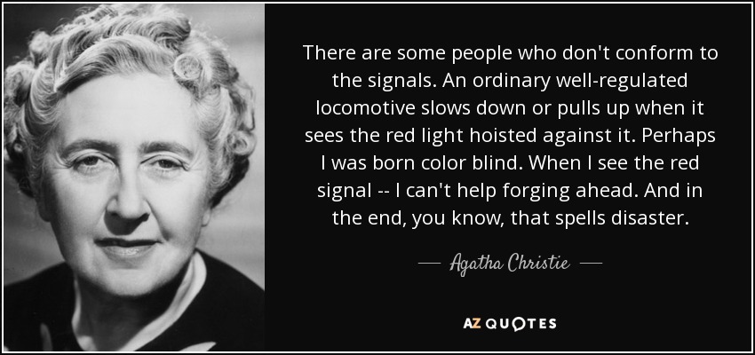 There are some people who don't conform to the signals. An ordinary well-regulated locomotive slows down or pulls up when it sees the red light hoisted against it. Perhaps I was born color blind. When I see the red signal -- I can't help forging ahead. And in the end, you know, that spells disaster. - Agatha Christie