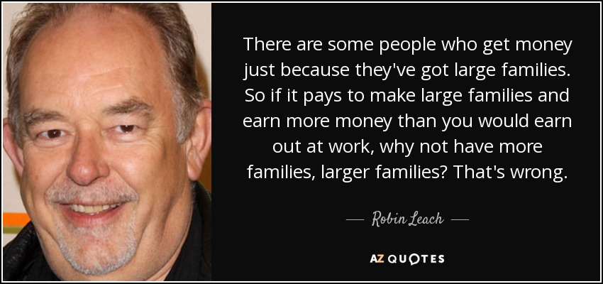 There are some people who get money just because they've got large families. So if it pays to make large families and earn more money than you would earn out at work, why not have more families, larger families? That's wrong. - Robin Leach