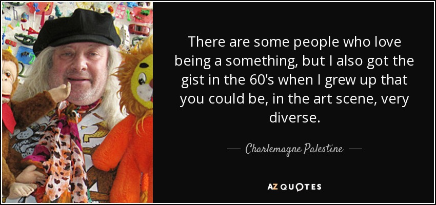 There are some people who love being a something, but I also got the gist in the 60's when I grew up that you could be, in the art scene, very diverse. - Charlemagne Palestine