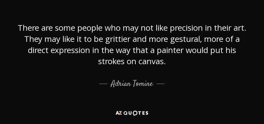 There are some people who may not like precision in their art. They may like it to be grittier and more gestural, more of a direct expression in the way that a painter would put his strokes on canvas. - Adrian Tomine