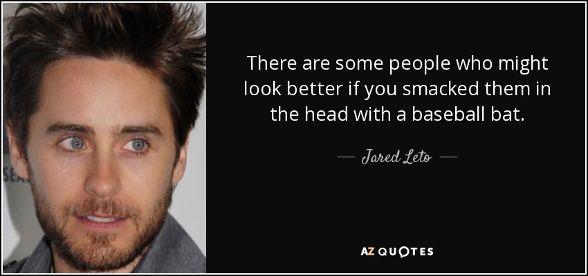 There are some people who might look better if you smacked them in the head with a baseball bat. - Jared Leto