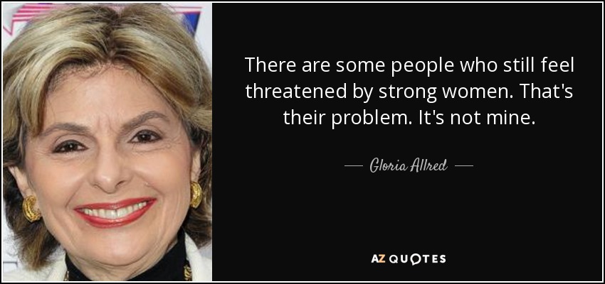 There are some people who still feel threatened by strong women. That's their problem. It's not mine. - Gloria Allred