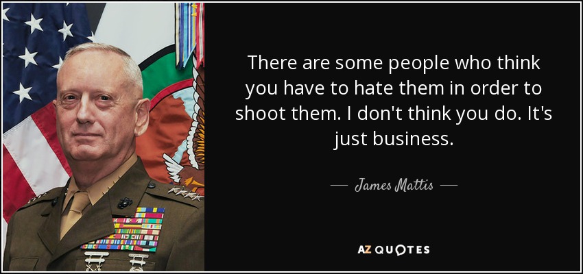 There are some people who think you have to hate them in order to shoot them. I don't think you do. It's just business. - James Mattis