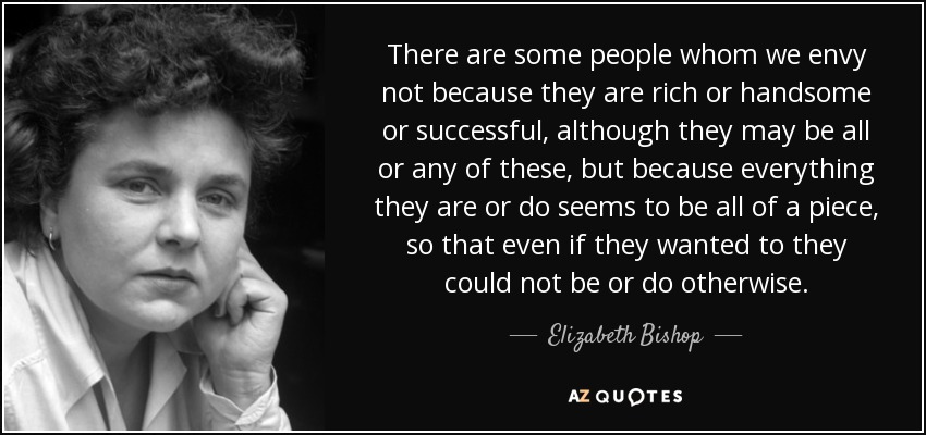 There are some people whom we envy not because they are rich or handsome or successful, although they may be all or any of these, but because everything they are or do seems to be all of a piece, so that even if they wanted to they could not be or do otherwise. - Elizabeth Bishop