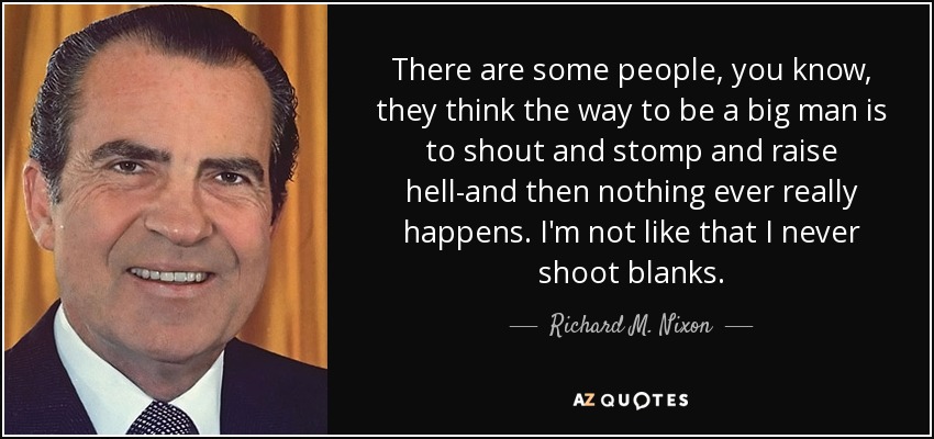 There are some people, you know, they think the way to be a big man is to shout and stomp and raise hell-and then nothing ever really happens. I'm not like that I never shoot blanks. - Richard M. Nixon