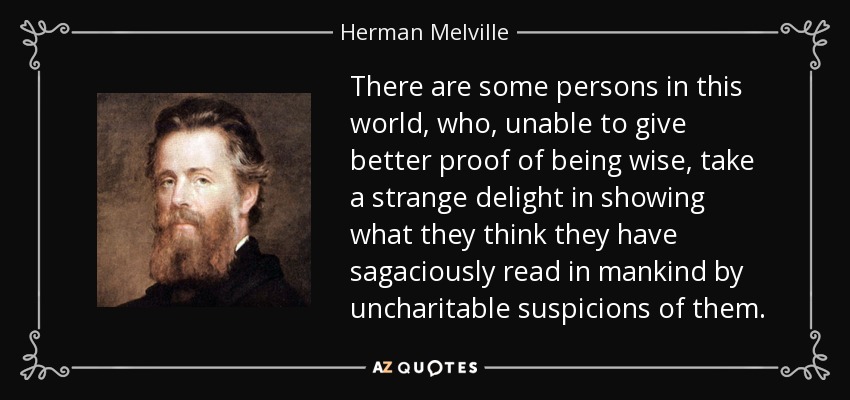 There are some persons in this world, who, unable to give better proof of being wise, take a strange delight in showing what they think they have sagaciously read in mankind by uncharitable suspicions of them. - Herman Melville