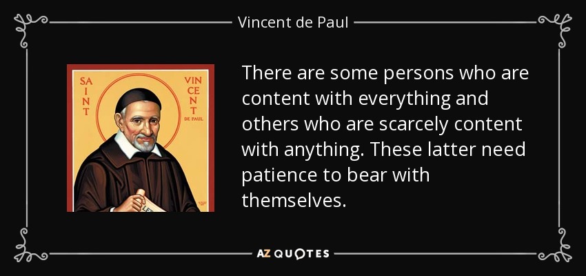There are some persons who are content with everything and others who are scarcely content with anything. These latter need patience to bear with themselves. - Vincent de Paul