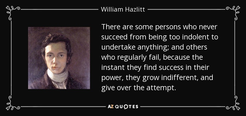 There are some persons who never succeed from being too indolent to undertake anything; and others who regularly fail, because the instant they find success in their power, they grow indifferent, and give over the attempt. - William Hazlitt