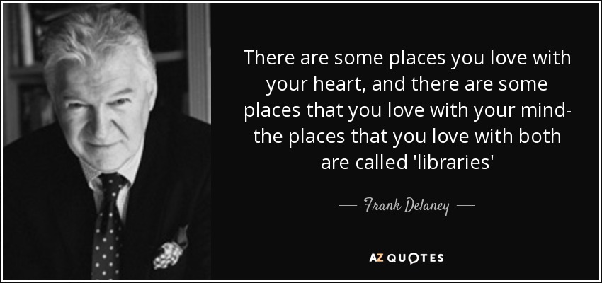 There are some places you love with your heart, and there are some places that you love with your mind- the places that you love with both are called 'libraries' - Frank Delaney