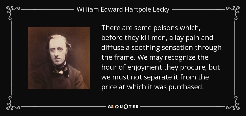 There are some poisons which, before they kill men, allay pain and diffuse a soothing sensation through the frame. We may recognize the hour of enjoyment they procure, but we must not separate it from the price at which it was purchased. - William Edward Hartpole Lecky
