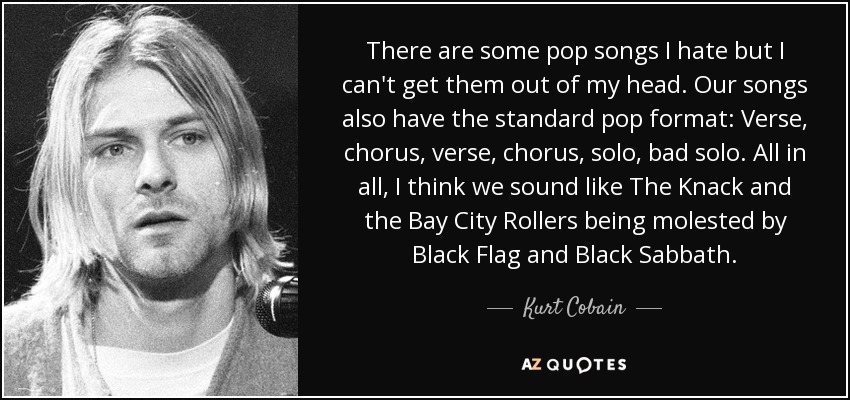 There are some pop songs I hate but I can't get them out of my head. Our songs also have the standard pop format: Verse, chorus, verse, chorus, solo, bad solo. All in all, I think we sound like The Knack and the Bay City Rollers being molested by Black Flag and Black Sabbath. - Kurt Cobain