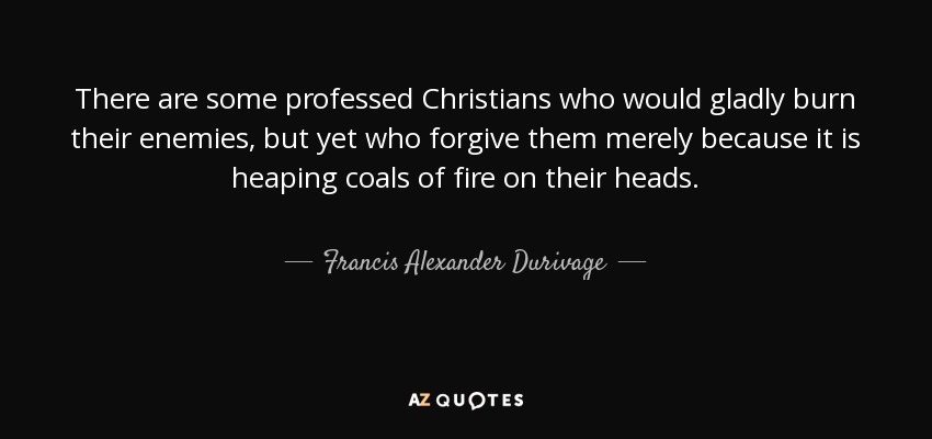 There are some professed Christians who would gladly burn their enemies, but yet who forgive them merely because it is heaping coals of fire on their heads. - Francis Alexander Durivage