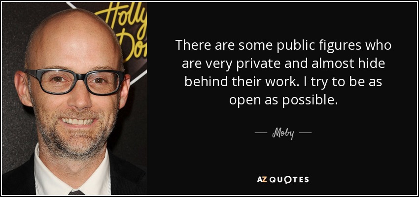 There are some public figures who are very private and almost hide behind their work. I try to be as open as possible. - Moby