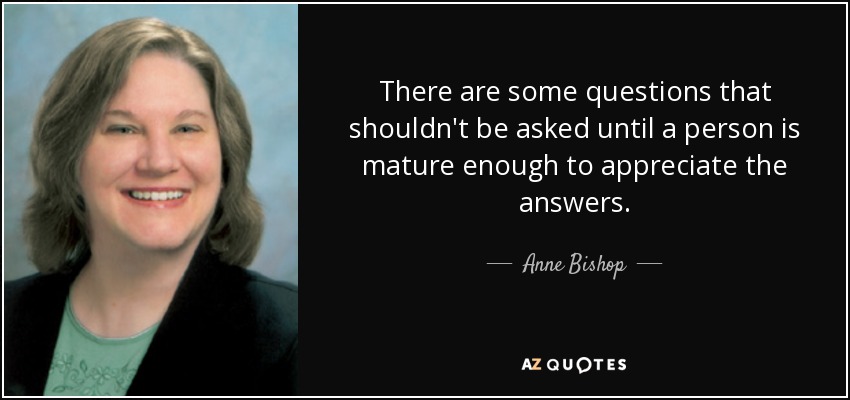 There are some questions that shouldn't be asked until a person is mature enough to appreciate the answers. - Anne Bishop