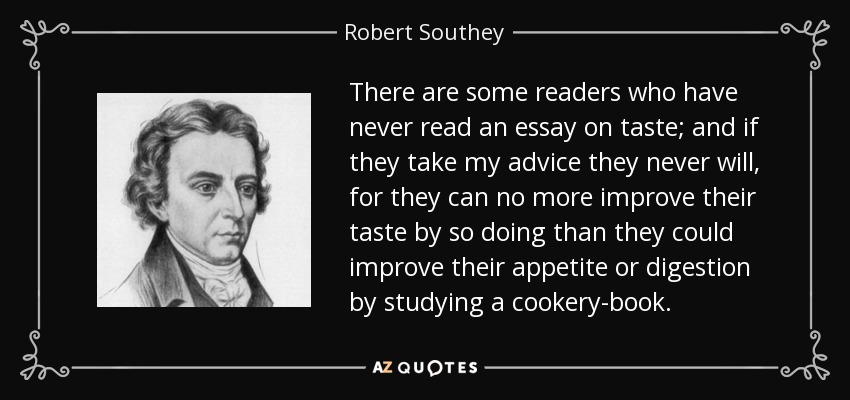 There are some readers who have never read an essay on taste; and if they take my advice they never will, for they can no more improve their taste by so doing than they could improve their appetite or digestion by studying a cookery-book. - Robert Southey
