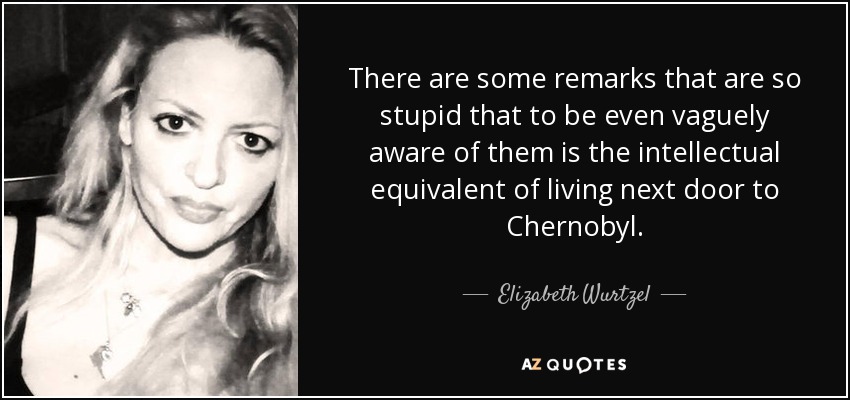 There are some remarks that are so stupid that to be even vaguely aware of them is the intellectual equivalent of living next door to Chernobyl. - Elizabeth Wurtzel