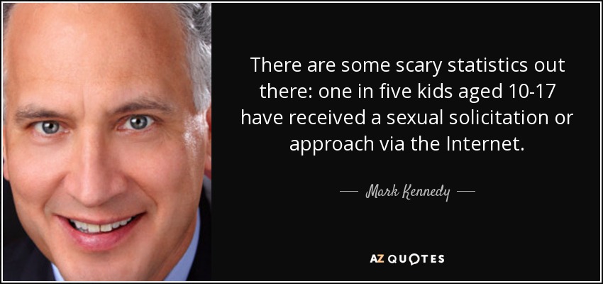 There are some scary statistics out there: one in five kids aged 10-17 have received a sexual solicitation or approach via the Internet. - Mark Kennedy