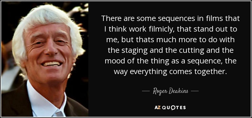 There are some sequences in films that I think work filmicly, that stand out to me, but thats much more to do with the staging and the cutting and the mood of the thing as a sequence, the way everything comes together. - Roger Deakins
