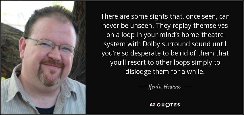 There are some sights that, once seen, can never be unseen. They replay themselves on a loop in your mind’s home-theatre system with Dolby surround sound until you’re so desperate to be rid of them that you’ll resort to other loops simply to dislodge them for a while. - Kevin Hearne
