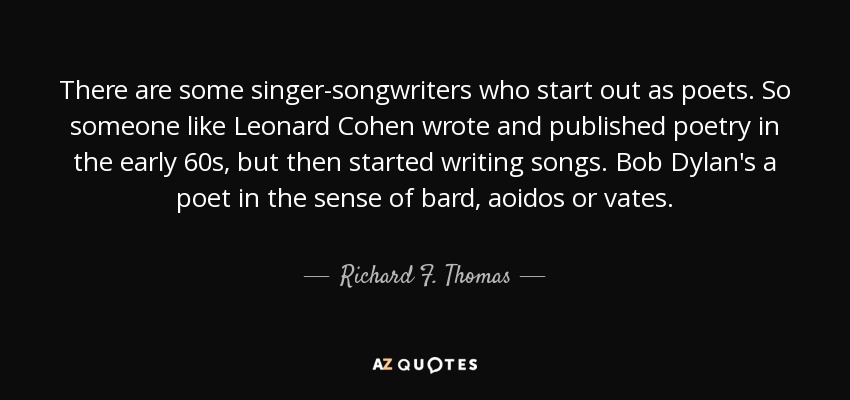 There are some singer-songwriters who start out as poets. So someone like Leonard Cohen wrote and published poetry in the early 60s, but then started writing songs. Bob Dylan's a poet in the sense of bard, aoidos or vates. - Richard F. Thomas