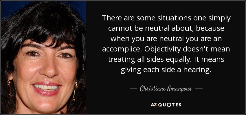 There are some situations one simply cannot be neutral about, because when you are neutral you are an accomplice. Objectivity doesn't mean treating all sides equally. It means giving each side a hearing. - Christiane Amanpour