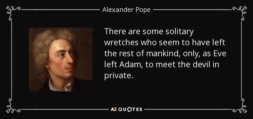 There are some solitary wretches who seem to have left the rest of mankind, only, as Eve left Adam, to meet the devil in private. - Alexander Pope