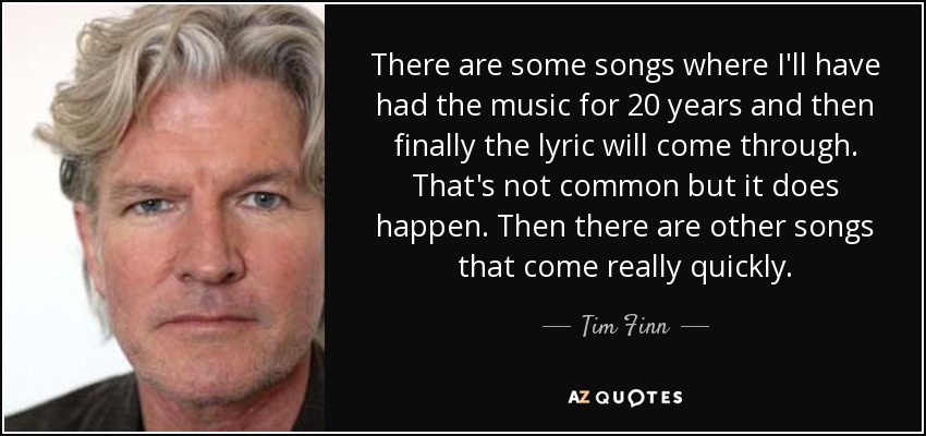 There are some songs where I'll have had the music for 20 years and then finally the lyric will come through. That's not common but it does happen. Then there are other songs that come really quickly. - Tim Finn