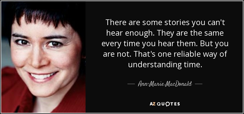 There are some stories you can't hear enough. They are the same every time you hear them. But you are not. That's one reliable way of understanding time. - Ann-Marie MacDonald