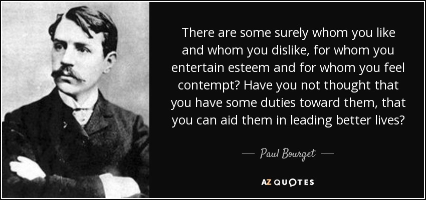 There are some surely whom you like and whom you dislike, for whom you entertain esteem and for whom you feel contempt? Have you not thought that you have some duties toward them, that you can aid them in leading better lives? - Paul Bourget