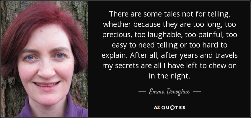 There are some tales not for telling, whether because they are too long, too precious, too laughable, too painful, too easy to need telling or too hard to explain. After all, after years and travels my secrets are all I have left to chew on in the night. - Emma Donoghue