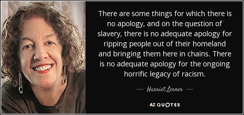 There are some things for which there is no apology, and on the question of slavery, there is no adequate apology for ripping people out of their homeland and bringing them here in chains. There is no adequate apology for the ongoing horrific legacy of racism. - Harriet Lerner