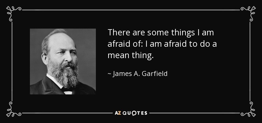 There are some things I am afraid of: I am afraid to do a mean thing. - James A. Garfield