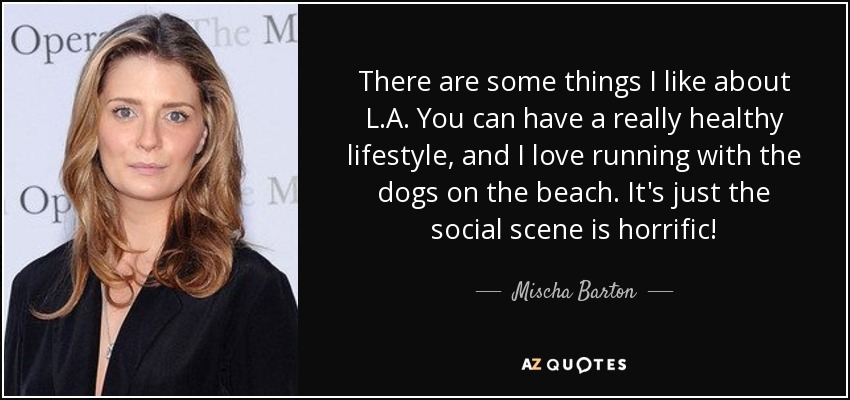 There are some things I like about L.A. You can have a really healthy lifestyle, and I love running with the dogs on the beach. It's just the social scene is horrific! - Mischa Barton