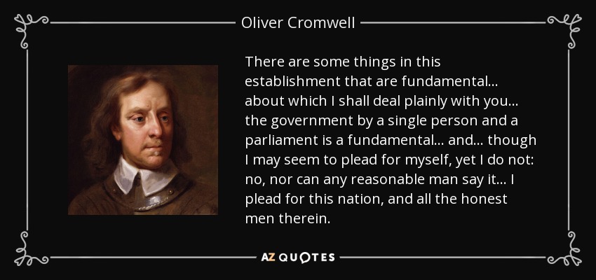 There are some things in this establishment that are fundamental... about which I shall deal plainly with you... the government by a single person and a parliament is a fundamental... and... though I may seem to plead for myself, yet I do not: no, nor can any reasonable man say it... I plead for this nation, and all the honest men therein. - Oliver Cromwell