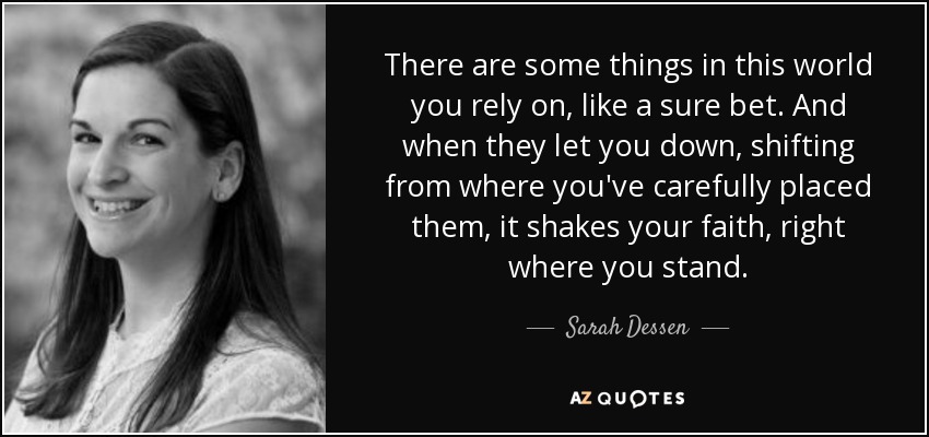 There are some things in this world you rely on, like a sure bet. And when they let you down, shifting from where you've carefully placed them, it shakes your faith, right where you stand. - Sarah Dessen