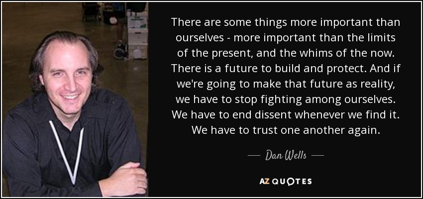 There are some things more important than ourselves - more important than the limits of the present, and the whims of the now. There is a future to build and protect. And if we're going to make that future as reality, we have to stop fighting among ourselves. We have to end dissent whenever we find it. We have to trust one another again. - Dan Wells