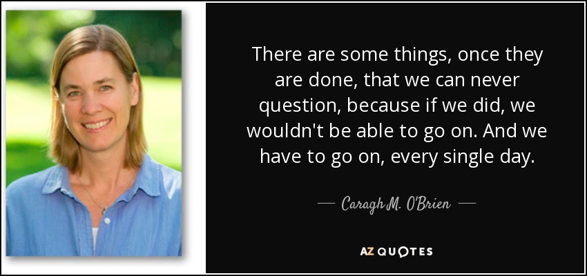 There are some things, once they are done, that we can never question, because if we did, we wouldn't be able to go on. And we have to go on, every single day. - Caragh M. O'Brien