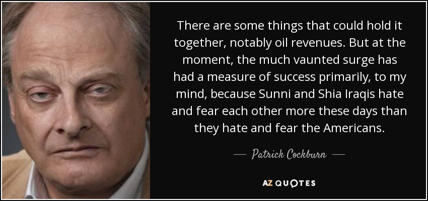 There are some things that could hold it together, notably oil revenues. But at the moment, the much vaunted surge has had a measure of success primarily, to my mind, because Sunni and Shia Iraqis hate and fear each other more these days than they hate and fear the Americans. - Patrick Cockburn