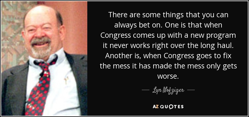 There are some things that you can always bet on. One is that when Congress comes up with a new program it never works right over the long haul. Another is, when Congress goes to fix the mess it has made the mess only gets worse. - Lyn Nofziger