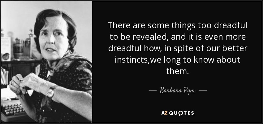 There are some things too dreadful to be revealed, and it is even more dreadful how, in spite of our better instincts,we long to know about them. - Barbara Pym