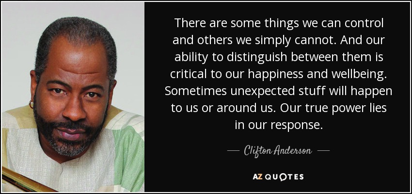 There are some things we can control and others we simply cannot. And our ability to distinguish between them is critical to our happiness and wellbeing. Sometimes unexpected stuff will happen to us or around us. Our true power lies in our response. - Clifton Anderson