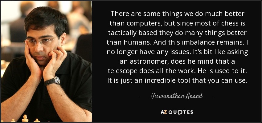 There are some things we do much better than computers, but since most of chess is tactically based they do many things better than humans. And this imbalance remains. I no longer have any issues. It's bit like asking an astronomer, does he mind that a telescope does all the work. He is used to it. It is just an incredible tool that you can use. - Viswanathan Anand