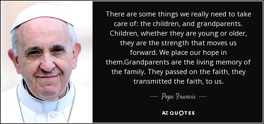 There are some things we really need to take care of: the children, and grandparents. Children, whether they are young or older, they are the strength that moves us forward. We place our hope in them.Grandparents are the living memory of the family. They passed on the faith, they transmitted the faith, to us. - Pope Francis