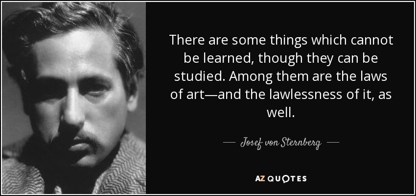 There are some things which cannot be learned, though they can be studied. Among them are the laws of art—and the lawlessness of it, as well. - Josef von Sternberg