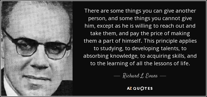 There are some things you can give another person, and some things you cannot give him, except as he is willing to reach out and take them, and pay the price of making them a part of himself. This principle applies to studying, to developing talents, to absorbing knowledge, to acquiring skills, and to the learning of all the lessons of life. - Richard L. Evans